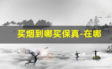 买烟到哪买保真-在哪儿买烟比较靠谱