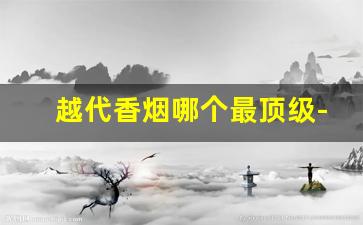 越代香烟哪个最顶级-十种顶级香烟排名