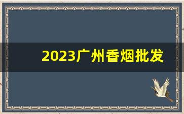 2023广州香烟批发货到付款-烟批发平台2023最新款