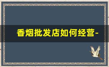 香烟批发店如何经营-香烟怎么加盟批发