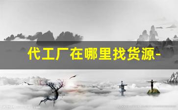 代工厂在哪里找货源-网上代工厂哪里找