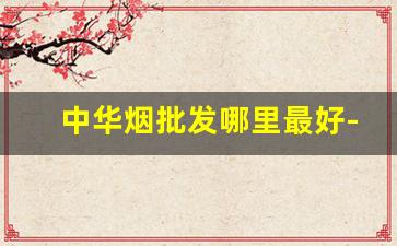 中华烟批发哪里最好-中华烟要在哪里大量买