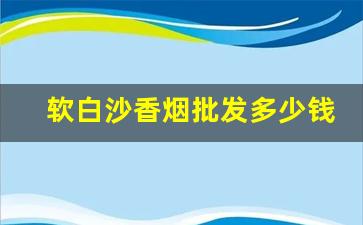 软白沙香烟批发多少钱1条-软条白沙烟批发多少钱一条