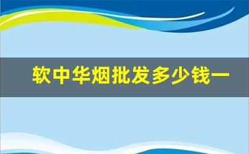 软中华烟批发多少钱一条-软中华烟正品一条价钱