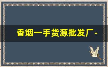 香烟一手货源批发厂-香烟批发源头直供