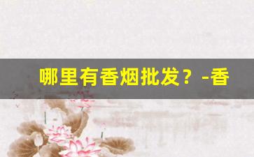哪里有香烟批发？-香烟在哪里批发最便宜