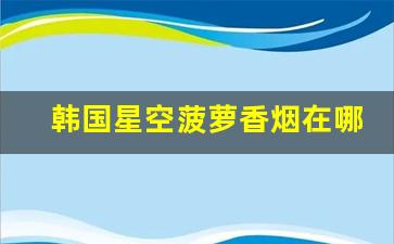 韩国星空菠萝香烟在哪里买-韩国免税店有卖七星银灰香烟吗