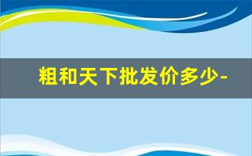 粗和天下批发价多少-和天下1000一条批发价多少钱