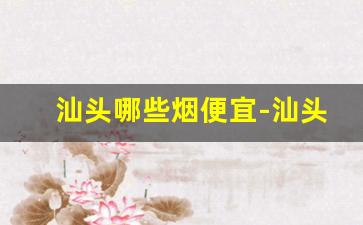 汕头哪些烟便宜-汕头卖的烟怎么那么便宜